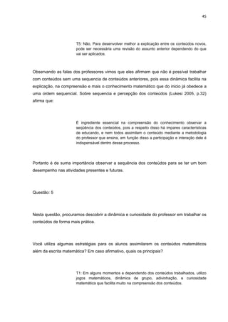 45




                      T5: Não, Para desenvolver melhor a explicação entre os conteúdos novos,
                      pode ser necessária uma revisão do assunto anterior dependendo do que
                      vai ser aplicados.



Observando as falas dos professores vimos que eles afirmam que não é possível trabalhar
com conteúdos sem uma sequencia de conteúdos anteriores, pois essa dinâmica facilita na
explicação, na compreensão e mais o conhecimento matemático que do inicio já obedece a
uma ordem sequencial. Sobre sequencia e percepção dos conteúdos (Lukesi 2005, p.32)
afirma que:




                      É ingrediente essencial na compreensão do conhecimento observar a
                      seqüência dos conteúdos, pois a respeito disso há impares características
                      de educando, e nem todos assimilam o conteúdo mediante a metodologia
                      do professor que ensina, em função disso a participação e interação dele é
                      indispensável dentro desse processo.




Portanto é de suma importância observar a sequência dos conteúdos para se ter um bom
desempenho nas atividades presentes e futuras.




Questão: 5




Nesta questão, procuramos descobrir a dinâmica e curiosidade do professor em trabalhar os
conteúdos de forma mais prática.




Você utiliza algumas estratégias para os alunos assimilarem os conteúdos matemáticos
além da escrita matemática? Em caso afirmativo, quais os principais?




                      T1: Em alguns momentos e dependendo dos conteúdos trabalhados, utilizo
                      jogos matemáticos, dinâmica de grupo, adivinhação, e curiosidade
                      matemática que facilita muito na compreensão dos conteúdos.
 