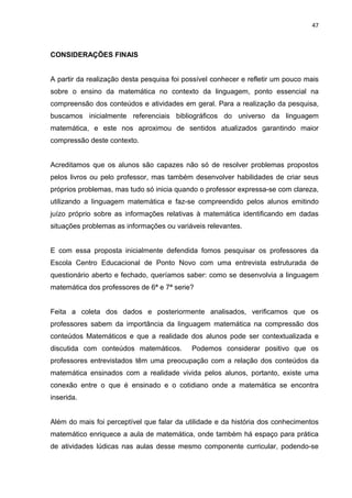 47



CONSIDERAÇÕES FINAIS


A partir da realização desta pesquisa foi possível conhecer e refletir um pouco mais
sobre o ensino da matemática no contexto da linguagem, ponto essencial na
compreensão dos conteúdos e atividades em geral. Para a realização da pesquisa,
buscamos inicialmente referenciais bibliográficos do universo da linguagem
matemática, e este nos aproximou de sentidos atualizados garantindo maior
compressão deste contexto.


Acreditamos que os alunos são capazes não só de resolver problemas propostos
pelos livros ou pelo professor, mas também desenvolver habilidades de criar seus
próprios problemas, mas tudo só inicia quando o professor expressa-se com clareza,
utilizando a linguagem matemática e faz-se compreendido pelos alunos emitindo
juízo próprio sobre as informações relativas à matemática identificando em dadas
situações problemas as informações ou variáveis relevantes.


E com essa proposta inicialmente defendida fomos pesquisar os professores da
Escola Centro Educacional de Ponto Novo com uma entrevista estruturada de
questionário aberto e fechado, queríamos saber: como se desenvolvia a linguagem
matemática dos professores de 6ª e 7ª serie?


Feita a coleta dos dados e posteriormente analisados, verificamos que os
professores sabem da importância da linguagem matemática na compressão dos
conteúdos Matemáticos e que a realidade dos alunos pode ser contextualizada e
discutida com conteúdos matemáticos.        Podemos considerar positivo que os
professores entrevistados têm uma preocupação com a relação dos conteúdos da
matemática ensinados com a realidade vivida pelos alunos, portanto, existe uma
conexão entre o que é ensinado e o cotidiano onde a matemática se encontra
inserida.


Além do mais foi perceptível que falar da utilidade e da história dos conhecimentos
matemático enriquece a aula de matemática, onde também há espaço para prática
de atividades lúdicas nas aulas desse mesmo componente curricular, podendo-se
 