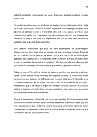 48



trabalhar conteúdos relacionando com jogos, dinâmicas, desafios de calculo mentais
entre outros.


No geral concluímos que ser professor do conhecimento matemático exige muita
dedicação, preparação, dinâmica e o mais importante uma linguagem simples mais
objetiva no contexto social e profissional para com seus alunos. E vimos essa
resposta na maioria dos professores que entrevistamos que em sua maioria são
formados na área e tem uma boa experiência em sala de aula, fato decisivo na
qualidade das respostas dos argumentos.


Mas também acreditamos que para um bom desempenho na aprendizagem
depende de um bem estar para se estudar, ou seja, uma boa estrutura física da
escola, onde os alunos possam se sentir bem e absorver todas as informações
passadas pelos professores. É importante, também, ter um currículo articulado com
a real necessidade da comunidade estudantil. Não funciona planejar algo que não
traz beneficio coletivo na vida dos alunos e que só tem objetivo de classificar.


Sabemos que a Educação é direito de todos e também que seja de qualidade,
porém esses direitos estão divididos em ângulos distintos. É necessário muito
compromisso dos gestores na distribuição dos recursos destinados à Educação e no
compromisso de articular as ações que contribuam para a melhoria da educação.
Acreditamos que é na escola o lugar de conhecer e buscar validade dos nossos
direitos e deveres e também lutar por uma sociedade mais coletiva em termos de
sobrevivência e valorização profissional.


Quanto à experiência profissional vejo como algo positivo depois de concluir todo
processo estrutural e analítico sentiu-me mais experiente, experiência essa que vou
levar para sempre e que vai dar-me suporte na carreira profissional, e também como
cidadão comprometido com o bem estar social e a valorização do ser aluno que é a
razão maior de todo processo educativo.
 