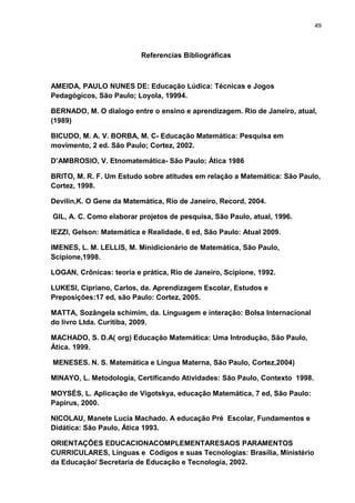 49



                          Referencias Bibliográficas



AMEIDA, PAULO NUNES DE: Educação Lúdica: Técnicas e Jogos
Pedagógicos, São Paulo; Loyola, 19994.

BERNADO, M. O dialogo entre o ensino e aprendizagem. Rio de Janeiro, atual,
(1989)

BICUDO, M. A. V. BORBA, M. C- Educação Matemática: Pesquisa em
movimento, 2 ed. São Paulo; Cortez, 2002.

D’AMBROSIO, V. Etnomatemática- São Paulo; Ática 1986

BRITO, M. R. F. Um Estudo sobre atitudes em relação a Matemática: São Paulo,
Cortez, 1998.

Devilin,K. O Gene da Matemática, Rio de Janeiro, Record, 2004.

GIL, A. C. Como elaborar projetos de pesquisa, São Paulo, atual, 1996.

IEZZI, Gelson: Matemática e Realidade, 6 ed, São Paulo: Atual 2009.

IMENES, L. M. LELLIS, M. Minidicionário de Matemática, São Paulo,
Scipione,1998.

LOGAN, Crônicas: teoria e prática, Rio de Janeiro, Scipione, 1992.

LUKESI, Cipriano, Carlos, da. Aprendizagem Escolar, Estudos e
Preposições:17 ed, são Paulo: Cortez, 2005.

MATTA, Sozângela schimim, da. Linguagem e interação: Bolsa Internacional
do livro Ltda. Curitiba, 2009.

MACHADO, S. D.A( org) Educação Matemática: Uma Introdução, São Paulo,
Ática. 1999.

MENESES. N. S. Matemática e Língua Materna, São Paulo, Cortez,2004)

MINAYO, L. Metodologia, Certificando Atividades: São Paulo, Contexto 1998.

MOYSÉS, L. Aplicação de Vigotskya, educação Matemática, 7 ed, São Paulo:
Papirus, 2000.

NICOLAU, Manete Lucia Machado. A educação Pré Escolar, Fundamentos e
Didática: São Paulo, Ática 1993.

ORIENTAÇÕES EDUCACIONACOMPLEMENTARESAOS PARAMENTOS
CURRICULARES, Línguas e Códigos e suas Tecnologias: Brasília, Ministério
da Educação/ Secretaria de Educação e Tecnologia, 2002.
 