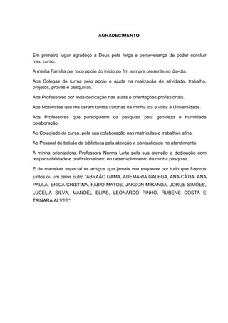 5



                               AGRADECIMENTO



Em primeiro lugar agradeço a Deus pela força e perseverança de poder concluir
meu curso.

A minha Família por todo apoio do inicio ao fim sempre presente no dia-dia.

Aos Colegas de turma pelo apoio e ajuda na realização de atividade, trabalho,
projetos, provas e pesquisas.

Aos Professores por toda dedicação nas aulas e orientações profissionais.

Aos Motoristas que me deram tantas caronas na minha ida e volta á Universidade.

Aos Professores que participaram da pesquisa pela gentileza e humildade
colaboração.

Ao Colegiado de curso, pela sua colaboração nas matrículas e trabalhos afins.

Ao Pessoal de balcão da biblioteca pela atenção e pontualidade no atendimento.

A minha orientadora, Professora Norma Leite pela sua atenção e dedicação com
responsabilidade e profissionalismo no desenvolvimento da minha pesquisa.

E de maneiras especial os amigos que jamais vou esquecer por tudo que fizemos
juntos ou um pelos outro “ABRAÃO GAMA, ADEMARIA GALEGA, ANA CÁTIA, ANA
PAULA, ERICA CRISTINA, FÁBIO MATOS, JAKSON MIRANDA, JORGE SIMÕES,
LÚCELIA SILVA, MANOEL ELIAS, LEONARDO PINHO, RUBENS COSTA E
TAINARA ALVES”.
 