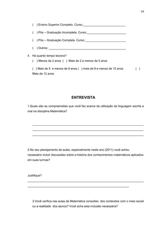 54



   (   ) Ensino Superior Completo. Curso:__________________________

   (   ) Pós – Graduação Incompleta. Curso:________________________

   (   ) Pós – Graduação Completa. Curso:_________________________

   (   ) Outros: _______________________________________________

4. Há quanto tempo leciona?
   (   ) Menos de 2 anos ( ) Mais de 2 e menos de 5 anos

   ( ) Mais de 5 e menos de 8 anos ( ) mais de 8 e menos de 12 anos             ( )
   Mais de 12 anos




                                 ENTREVISTA

1.Quais são as compreensões que você faz acerca da utilização da linguagem escrita e
oral na disciplina Matemática?



   ____________________________________________________________________
   ____________________________________________________________________
   ____________________________________________________________________




2.No seu planejamento de aulas, especialmente neste ano (2011) você achou
necessário incluir discussões sobre a história dos conhecimentos matemáticos aplicados
em suas turmas?




Justifique?
_______________________________________________________________________
______________________________________________________________




   3.Você verifica nas aulas de Matemática conexões dos conteúdos com o meio social
   ou a realidade dos alunos? Você acha esta inclusão necessária?
 