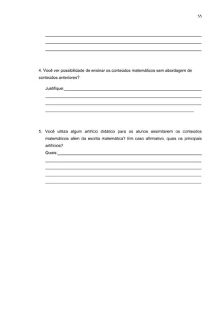 55



   ____________________________________________________________________
   ____________________________________________________________________
   ____________________________________________________________________




4. Você ver possibilidade de ensinar os conteúdos matemáticos sem abordagem de
conteúdos anteriores?

   Justifique:____________________________________________________________
   ____________________________________________________________________
   ____________________________________________________________________
   ____________________________________________________________________




5. Você utiliza algum artifício didático para os alunos assimilarem os conteúdos
   matemáticos além da escrita matemática? Em caso afirmativo, quais os principais
   artifícios?
   Quais:_______________________________________________________________
   ____________________________________________________________________
   ____________________________________________________________________
   ____________________________________________________________________
   ____________________________________________________________________
 