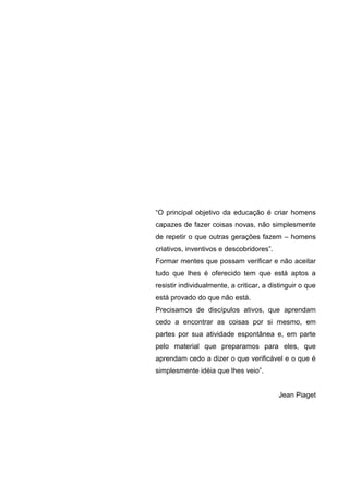 6




“O principal objetivo da educação é criar homens
capazes de fazer coisas novas, não simplesmente
de repetir o que outras gerações fazem – homens
criativos, inventivos e descobridores”.
Formar mentes que possam verificar e não aceitar
tudo que lhes é oferecido tem que está aptos a
resistir individualmente, a criticar, a distinguir o que
está provado do que não está.
Precisamos de discípulos ativos, que aprendam
cedo a encontrar as coisas por si mesmo, em
partes por sua atividade espontânea e, em parte
pelo material que preparamos para eles, que
aprendam cedo a dizer o que verificável e o que é
simplesmente idéia que lhes veio”.


                                           Jean Piaget
 