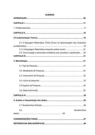 8



                                                       SUMÁRIO
INTRODUÇÃO...........................................................................................................09

CAPÍTULO I ..............................................................................................................11

1. Problematizando.....................................................................................................11

CAPÍTULO II..............................................................................................................18

2.Fundamentação Teórica.......................................................................................18

         2.1 A linguagem Matemática: Ponto Chave na Aprendizagem dos conteúdos
da Matemática............................................................................................................18
         2. 2. A linguagem Matemática enquanto prática social...................................21
         2.3. Comunicação e dimensões simbólicas dos conceitos e significados.......25
CAPÍTULO III.............................................................................................................31

3. Metodologia..........................................................................................................31

         3.1.Tipo de Pesquisa.......................................................................................31

         3.2. Modalidade de Pesquisa..........................................................................32

         3.3. Instrumento de Pesquisa..........................................................................32

         3.4. Lócus da pesquisa....................................................................................33

         3.5.Sujeitos da Pesquisa.................................................................................34

         3.6. Desenvolvimento......................................................................................34

CAPÍTULO IV ............................................................................................................36

4. Analise e Interpretação dos dados.....................................................................36

         4.1 Questionários fechado...............................................................................36

         4.2                                                                                           Questionários
aberto..................................................................................39

CONSIDERAÇÕES FINAIS.......................................................................................47

REFERENCIAS BIBLIOGRÁFICAS..........................................................................49
 
