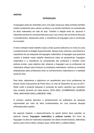 9



ANEXOS
                                  INTRODUÇÃO


A linguagem pode ser entendida como uma ação social que utiliza símbolos também
criados socialmente para usá-los na leitura e na escrita orientando na compreensão
do texto matemático em sala de aula. Também a relação entre ler, escrever e
interpretar precisa ser compreendida para que o seu ensino não se limite às técnicas
e procedimentos, destacando ainda, a importância da linguagem para a construção
de conceitos.


O tema norteador deste trabalho nasceu ainda quando estávamos no meio do curso
e posteriormente no Estágio Supervisionado. Dessas duas vivências, encontramos a
importância do uso adequado da linguagem matemática. A linguagem que queremos
mostrar e analisar nesse trabalho desenha-se sobre as perspectivas: linguagem
matemática e a importância na compreensão dos conteúdos e também como
práticas sociais, cujos objetivos são: observar a linguagem que os professores de
matemática utilizam para introduzir os conteúdos matemáticos; verificar as conexões
estabelecidas pelos professores entre os conhecimentos matemáticos e a realidade
social do meio.


Para tanto, elaboramos e aplicamos um questionário para cinco professores da
Escola Centro Educacional de Ponto Novo no mês de Dezembro do ano de 2011.
Deste modo a presente pesquisa é composta de quatro capítulos que subsidiam
este contexto tomando por base teórica, (PCN 2002), (D’AMBROSIO) (ALMEIDA
1994), (MACHADO 2004) e (MENESE 1998).


O primeiro capítulo descreve o esclarecimento da justificativa da pesquisa
argumentada por meio de fatos fundamentados em uma possível situação
enfrentada pelos sujeitos.


No segundo Capítulo, o desenvolvimento do aporte teórico deve subsidiar as
palavras chaves, linguagem matemática e práticas sociais. Em torno da
linguagem na área da matemática baseados nas idéias transformadoras, defendidas
dentre outros (Pimm 2002), ((Gelson Iessi), (PCN 2001), (LUKESI 2004)).
 