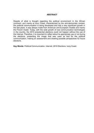 ABSTRACT
Despite of what is thought regarding the political environment in the African
continent, and mainly at Ivory Coast, characterized by the anti-democratic context,
the political communication is being developed and had a very significant growth in
the last years. It was always made from American and European models and mainly
the French model. Today, with the wide growth of new communication technologies
in the country, the 2010 presidential elections could not happen without the use of
the Internet. Therefore, it is important to reflect about its appropriate use or not during
the elections, presenting the image that was used as tool for the political
communication, making an assessment and drawing possible perspectives for future
elections.
Key Words: Political Communication, Internet, 2010 Elections, Ivory Coast.
 