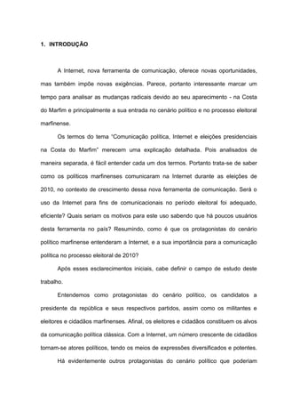 1. INTRODUÇÃO
A Internet, nova ferramenta de comunicação, oferece novas oportunidades,
mas também impõe novas exigências. Parece, portanto interessante marcar um
tempo para analisar as mudanças radicais devido ao seu aparecimento - na Costa
do Marfim e principalmente a sua entrada no cenário político e no processo eleitoral
marfinense.
Os termos do tema “Comunicação política, Internet e eleições presidenciais
na Costa do Marfim” merecem uma explicação detalhada. Pois analisados de
maneira separada, é fácil entender cada um dos termos. Portanto trata-se de saber
como os políticos marfinenses comunicaram na Internet durante as eleições de
2010, no contexto de crescimento dessa nova ferramenta de comunicação. Será o
uso da Internet para fins de comunicacionais no período eleitoral foi adequado,
eficiente? Quais seriam os motivos para este uso sabendo que há poucos usuários
desta ferramenta no país? Resumindo, como é que os protagonistas do cenário
político marfinense entenderam a Internet, e a sua importância para a comunicação
política no processo eleitoral de 2010?
Após esses esclarecimentos iniciais, cabe definir o campo de estudo deste
trabalho.
Entendemos como protagonistas do cenário político, os candidatos a
presidente da república e seus respectivos partidos, assim como os militantes e
eleitores e cidadãos marfinenses. Afinal, os eleitores e cidadãos constituem os alvos
da comunicação política clássica. Com a Internet, um número crescente de cidadãos
tornam-se atores políticos, tendo os meios de expressões diversificados e potentes.
Há evidentemente outros protagonistas do cenário político que poderiam
 