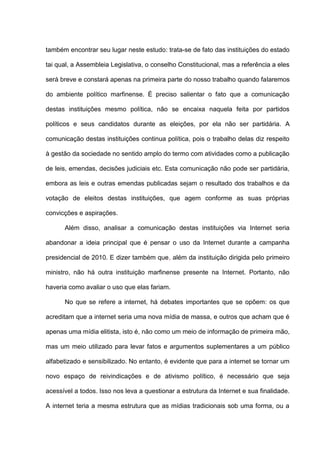 também encontrar seu lugar neste estudo: trata-se de fato das instituições do estado
tai qual, a Assembleia Legislativa, o conselho Constitucional, mas a referência a eles
será breve e constará apenas na primeira parte do nosso trabalho quando falaremos
do ambiente político marfinense. É preciso salientar o fato que a comunicação
destas instituições mesmo política, não se encaixa naquela feita por partidos
políticos e seus candidatos durante as eleições, por ela não ser partidária. A
comunicação destas instituições continua política, pois o trabalho delas diz respeito
à gestão da sociedade no sentido amplo do termo com atividades como a publicação
de leis, emendas, decisões judiciais etc. Esta comunicação não pode ser partidária,
embora as leis e outras emendas publicadas sejam o resultado dos trabalhos e da
votação de eleitos destas instituições, que agem conforme as suas próprias
convicções e aspirações.
Além disso, analisar a comunicação destas instituições via Internet seria
abandonar a ideia principal que é pensar o uso da Internet durante a campanha
presidencial de 2010. E dizer também que, além da instituição dirigida pelo primeiro
ministro, não há outra instituição marfinense presente na Internet. Portanto, não
haveria como avaliar o uso que elas fariam.
No que se refere a internet, há debates importantes que se opõem: os que
acreditam que a internet seria uma nova mídia de massa, e outros que acham que é
apenas uma mídia elitista, isto é, não como um meio de informação de primeira mão,
mas um meio utilizado para levar fatos e argumentos suplementares a um público
alfabetizado e sensibilizado. No entanto, é evidente que para a internet se tornar um
novo espaço de reivindicações e de ativismo político, é necessário que seja
acessível a todos. Isso nos leva a questionar a estrutura da Internet e sua finalidade.
A internet teria a mesma estrutura que as mídias tradicionais sob uma forma, ou a
 