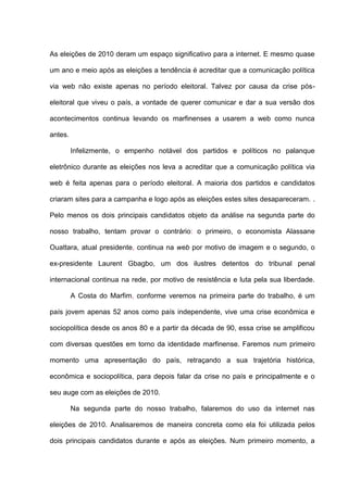 As eleições de 2010 deram um espaço significativo para a internet. E mesmo quase
um ano e meio após as eleições a tendência é acreditar que a comunicação política
via web não existe apenas no período eleitoral. Talvez por causa da crise pós-
eleitoral que viveu o país, a vontade de querer comunicar e dar a sua versão dos
acontecimentos continua levando os marfinenses a usarem a web como nunca
antes.
Infelizmente, o empenho notável dos partidos e políticos no palanque
eletrônico durante as eleições nos leva a acreditar que a comunicação política via
web é feita apenas para o período eleitoral. A maioria dos partidos e candidatos
criaram sites para a campanha e logo após as eleições estes sites desapareceram. .
Pelo menos os dois principais candidatos objeto da análise na segunda parte do
nosso trabalho, tentam provar o contrário: o primeiro, o economista Alassane
Ouattara, atual presidente, continua na web por motivo de imagem e o segundo, o
ex-presidente Laurent Gbagbo, um dos ilustres detentos do tribunal penal
internacional continua na rede, por motivo de resistência e luta pela sua liberdade.
A Costa do Marfim, conforme veremos na primeira parte do trabalho, é um
país jovem apenas 52 anos como país independente, vive uma crise econômica e
sociopolítica desde os anos 80 e a partir da década de 90, essa crise se amplificou
com diversas questões em torno da identidade marfinense. Faremos num primeiro
momento uma apresentação do país, retraçando a sua trajetória histórica,
econômica e sociopolítica, para depois falar da crise no país e principalmente e o
seu auge com as eleições de 2010.
Na segunda parte do nosso trabalho, falaremos do uso da internet nas
eleições de 2010. Analisaremos de maneira concreta como ela foi utilizada pelos
dois principais candidatos durante e após as eleições. Num primeiro momento, a
 