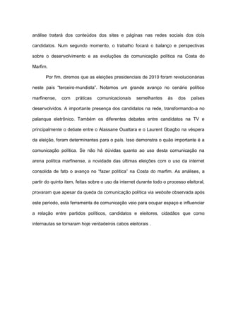 análise tratará dos conteúdos dos sites e páginas nas redes sociais dos dois
candidatos. Num segundo momento, o trabalho focará o balanço e perspectivas
sobre o desenvolvimento e as evoluções da comunicação política na Costa do
Marfim.
Por fim, diremos que as eleições presidenciais de 2010 foram revolucionárias
neste país “terceiro-mundista”. Notamos um grande avanço no cenário político
marfinense, com práticas comunicacionais semelhantes às dos países
desenvolvidos. A importante presença dos candidatos na rede, transformando-a no
palanque eletrônico. Também os diferentes debates entre candidatos na TV e
principalmente o debate entre o Alassane Ouattara e o Laurent Gbagbo na véspera
da eleição, foram determinantes para o país. Isso demonstra o quão importante é a
comunicação política. Se não há dúvidas quanto ao uso desta comunicação na
arena política marfinense, a novidade das últimas eleições com o uso da internet
consolida de fato o avanço no “fazer política” na Costa do marfim. As análises, a
partir do quinto item, feitas sobre o uso da internet durante todo o processo eleitoral,
provaram que apesar da queda da comunicação política via website observada após
este período, esta ferramenta de comunicação veio para ocupar espaço e influenciar
a relação entre partidos políticos, candidatos e eleitores, cidadãos que como
internautas se tornaram hoje verdadeiros cabos eleitorais .
 