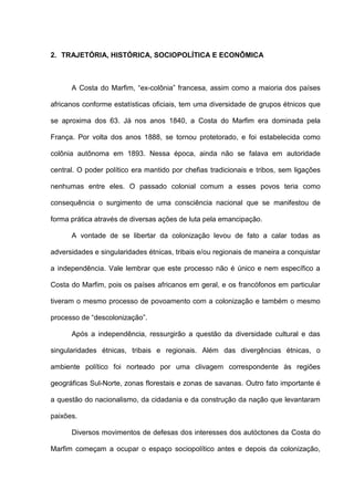 2. TRAJETÓRIA, HISTÓRICA, SOCIOPOLÍTICA E ECONÔMICA
A Costa do Marfim, “ex-colônia” francesa, assim como a maioria dos países
africanos conforme estatísticas oficiais, tem uma diversidade de grupos étnicos que
se aproxima dos 63. Já nos anos 1840, a Costa do Marfim era dominada pela
França. Por volta dos anos 1888, se tornou protetorado, e foi estabelecida como
colônia autônoma em 1893. Nessa época, ainda não se falava em autoridade
central. O poder político era mantido por chefias tradicionais e tribos, sem ligações
nenhumas entre eles. O passado colonial comum a esses povos teria como
consequência o surgimento de uma consciência nacional que se manifestou de
forma prática através de diversas ações de luta pela emancipação.
A vontade de se libertar da colonização levou de fato a calar todas as
adversidades e singularidades étnicas, tribais e/ou regionais de maneira a conquistar
a independência. Vale lembrar que este processo não é único e nem específico a
Costa do Marfim, pois os países africanos em geral, e os francófonos em particular
tiveram o mesmo processo de povoamento com a colonização e também o mesmo
processo de “descolonização”.
Após a independência, ressurgirão a questão da diversidade cultural e das
singularidades étnicas, tribais e regionais. Além das divergências étnicas, o
ambiente político foi norteado por uma clivagem correspondente às regiões
geográficas Sul-Norte, zonas florestais e zonas de savanas. Outro fato importante é
a questão do nacionalismo, da cidadania e da construção da nação que levantaram
paixões.
Diversos movimentos de defesas dos interesses dos autóctones da Costa do
Marfim começam a ocupar o espaço sociopolítico antes e depois da colonização,
 
