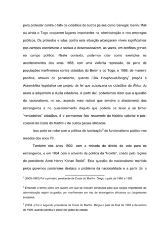 para protestar contra o fato de cidadãos de outros países como Senegal, Benin, Mali
ou ainda o Togo ocuparem lugares importantes na administração e nos empregos
públicos. Os protestos e lutas contra esta situação alcançaram níveis significativos
nos campos econômicos e sociais e desencadeavam, às vezes, em conflitos graves
no campo político. Neste contexto, podemos citar como exemplos os
acontecimentos dos anos 1958, com uma violenta repressão, da parte de
populações marfinenses contra cidadãos do Benin e do Togo, e 1966, de maneira
pacífica, através do parlamento, quando Félix Houphouet-Boigny1
propôs à
Assembléia legislativa um projeto de lei que autorizaria os cidadãos da África do
oeste a adquirirem a dupla cidadania. A partir daí, poderíamos dizer que a questão
do nacionalismo, no seu aspecto mais radical que envolve o afastamento dos
estrangeiros e no questionamento daquilo que poderia os levar a se tornar
“verdadeiros” cidadãos, é e permanece fato recorrente da história colonial e pós-
colonial da Costa do Marfim e de outros países africanos.
Isso pode se notar com a política de ivoirização2
do funcionalismo público nos
meados dos anos 70.
Também nos anos 1990, com a retirada do direito de voto para os
estrangeiros, e em 1994 com o advento da política da “Ivoirité”, criado pelo regime
do presidente Aimé Henry Konan Bedié3
. Esta questão do nacionalismo mantida
pelos governos posteriores destaca o problema da nacionalidade e a partir daí a
1
(1905-1993) Foi o primeiro presidente da Costa do Marfim. Dirigiu o país de 1960 a 1993.
2
Entender o termo como um quadro em que se criavam condições para que cargos importantes da
administração sejam ocupados por marfinenses em vez de estrangeiros africanos ou cooperantes
europeus.
3
(1934 -) Foi o segundo presidente da Costa do Marfim. Dirigiu o país de final de 1993 a dezembro
de 1999, quando perdeu o poder por golpe de estado.
 