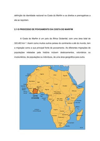 definição da identidade nacional na Costa do Marfim e os direitos e prerrogativas a
ela se reportam.
2.1 O PROCESSO DE POVOAMENTO DA COSTA DO MARFIM
A Costa do Marfim é um país da África Ocidental, com uma área total de
322,463 km ². Assim como muitos outros países do continente e até do mundo, tem
a migração como a sua principal fonte de povoamento. As diferentes migrações de
populações relatadas pela história incluem deslocamentos, voluntários ou
involuntários, de populações ou indivíduos, de uma área geográfica para outra.
 
