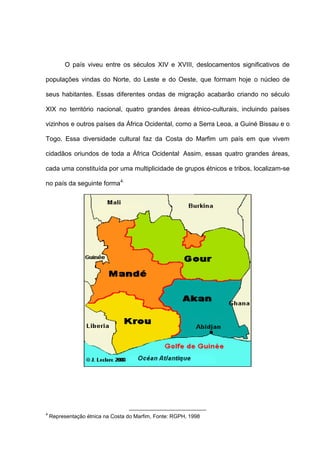 O país viveu entre os séculos XIV e XVIII, deslocamentos significativos de
populações vindas do Norte, do Leste e do Oeste, que formam hoje o núcleo de
seus habitantes. Essas diferentes ondas de migração acabarão criando no século
XIX no território nacional, quatro grandes áreas étnico-culturais, incluindo países
vizinhos e outros países da África Ocidental, como a Serra Leoa, a Guiné Bissau e o
Togo. Essa diversidade cultural faz da Costa do Marfim um país em que vivem
cidadãos oriundos de toda a África Ocidental.
Assim, essas quatro grandes áreas,
cada uma constituída por uma multiplicidade de grupos étnicos e tribos, localizam-se
no país da seguinte forma4:
4
Representação étnica na Costa do Marfim, Fonte: RGPH, 1998
 
