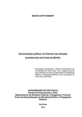 BADOU KOFFI ROBERT
Comunicação política via Internet nas eleições
presidenciais da Costa do Marfim
Monografia apresentada à Banca Examinadora da
Universidade de São Paulo, como exigência parcial
para obtenção do título de Especialista em Marketing
Político e Propaganda Eleitoral, sob a orientação da
Profa. Dra. Katia Saisi.
UNIVERSIDADE DE SÃO PAULO
Escola de Comunicação e Artes
Departamento de Relações Públicas, Propaganda e Turismo
Curso de Especialização em Marketing Político e Propaganda
Eleitoral
São Paulo
2012
 
