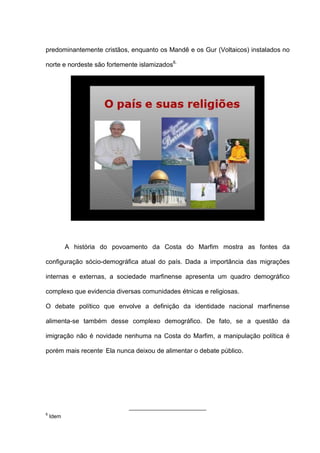 predominantemente cristãos, enquanto os Mandê e os Gur (Voltaicos) instalados no
norte e nordeste são fortemente islamizados6.
A história do povoamento da Costa do Marfim mostra as fontes da
configuração sócio-demográfica atual do país. Dada a importância das migrações
internas e externas, a sociedade marfinense apresenta um quadro demográfico
complexo que evidencia diversas comunidades étnicas e religiosas.
O debate político que envolve a definição da identidade nacional marfinense
alimenta-se também desse complexo demográfico. De fato, se a questão da
imigração não é novidade nenhuma na Costa do Marfim, a manipulação política é
porém mais recente.
Ela nunca deixou de alimentar o debate público.
6
Idem
 