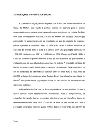 2.2 MIGRAÇÕES E DIVERSIDADE SOCIAL
A questão das migrações estrangeiras, que é uma das fontes de conflitos na
Costa do Marfim, está ligada à política colonial de abertura para o exterior
desenvolvido como plataforma de desenvolvimento econômico da colônia. De fato,
com suas predisposições naturais, a Costa do Marfim tem ocupado uma posição
privilegiada no aprovisionamento da metrópole no que diz respeito às matérias-
primas agrícolas e industriais. Além do café e do cacau, a colônia dispunha de
espécies de árvores como o Sipo e o Samba. Com uma população estimada em
1.532,000 habitantes em 1921 e 1.931.000 em 1936 (Dados do PNUD 1999), a
Costa do Marfim não poderia fornecer a mão de obra suficiente de quê dependia a
metrópole para as suas atividades econômicas na colônia. A imigração na Costa do
Marfim tinha-se tornado desde então como uma necessidade. Será o resultado de
um ato deliberado da administração colonial. Entre os anos 1940 e 1959, mais de
600.000 voltaicos (originários do atual Burkina Faso) foram levados para Costa do
Marfim7.
Boa parte destas populações vindas do país vizinho foi estabelecida em
regiões do sudoeste.
Vale portanto lembrar que os fluxos migratórios e os seus motivos, durante a
época colonial foram essencialmente econômicos, após a independência, as
migrações de trabalho tiveram um caráter ultra-liberal, que se intensificou devido ao
boom econômico dos anos 1970. Com mais de Mais de três milhões em 1988, a
população estrangeira alcançou quatro milhões dez anos mais tarde, seja 26,03% da
7
Idem
 