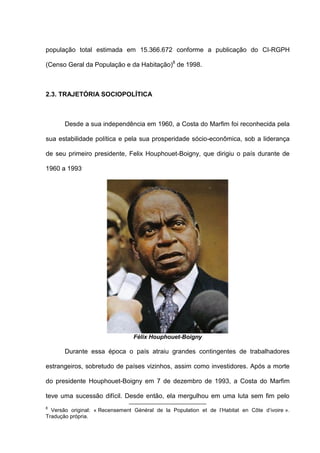 população total estimada em 15.366.672 conforme a publicação do CI-RGPH
(Censo Geral da População e da Habitação)8
de 1998.
2.3. TRAJETÓRIA SOCIOPOLÍTICA
Desde a sua independência em 1960, a Costa do Marfim foi reconhecida pela
sua estabilidade política e pela sua prosperidade sócio-econômica, sob a liderança
de seu primeiro presidente, Felix Houphouet-Boigny, que dirigiu o país durante de
1960 a 1993.
Félix Houphouet-Boigny
Durante essa época o país atraiu grandes contingentes de trabalhadores
estrangeiros, sobretudo de países vizinhos, assim como investidores. Após a morte
do presidente Houphouet-Boigny em 7 de dezembro de 1993, a Costa do Marfim
teve uma sucessão difícil. Desde então, ela mergulhou em uma luta sem fim pelo
8
Versão original: « Recensement Général de la Population et de l’Habitat en Côte d’ivoire ».
Tradução própria.
 