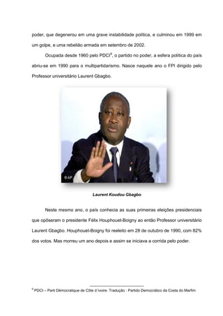 poder, que degenerou em uma grave instabilidade política, e culminou em 1999 em
um golpe, e uma rebelião armada em setembro de 2002.
Ocupada desde 1960 pelo PDCI9
, o partido no poder, a esfera política do país
abriu-se em 1990 para o multipartidarismo. Nasce naquele ano o FPI dirigido pelo
Professor universitário Laurent Gbagbo.
Laurent Koudou Gbagbo
Neste mesmo ano, o país conhecia as suas primeiras eleições presidenciais
que opôseram o presidente Félix Houphouet-Boigny ao então Professor universitário
Laurent Gbagbo. Houphouet-Boigny foi reeleito em 28 de outubro de 1990, com 82%
dos votos. Mas morreu um ano depois e assim se iniciava a corrida pelo poder.
9
PDCI – Parti Démocratique de Côte d´ivoire. Tradução : Partido Democrático da Costa do Marfim
 