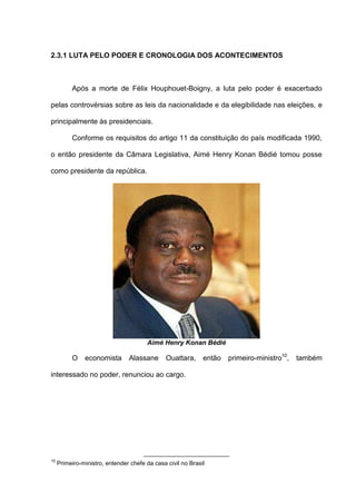 2.3.1 LUTA PELO PODER E CRONOLOGIA DOS ACONTECIMENTOS
Após a morte de Félix Houphouet-Boigny, a luta pelo poder é exacerbado
pelas controvérsias sobre as leis da nacionalidade e da elegibilidade nas eleições, e
principalmente às presidenciais.
Conforme os requisitos do artigo 11 da constituição do país modificada 1990,
o então presidente da Câmara Legislativa, Aimé Henry Konan Bédié tomou posse
como presidente da república.
Aimé Henry Konan Bédié
O economista Alassane Ouattara, então primeiro-ministro10
, também
interessado no poder, renunciou ao cargo.
10
Primeiro-ministro, entender chefe da casa civil no Brasil
 