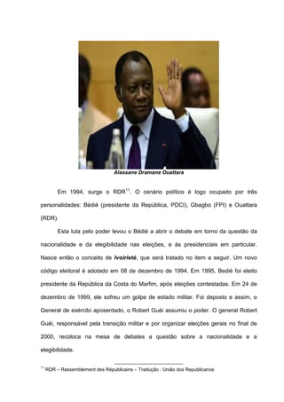 Alassane Dramane Ouattara
Em 1994, surge o RDR11
. O cenário político é logo ocupado por três
personalidades: Bédié (presidente da República, PDCI), Gbagbo (FPI) e Ouattara
(RDR).
Esta luta pelo poder levou o Bédié a abrir o debate em torno da questão da
nacionalidade e da elegibilidade nas eleições, e às presidenciais em particular.
Nasce então o conceito de Ivoirieté, que será tratado no item a seguir. Um novo
código eleitoral é adotado em 08 de dezembro de 1994. Em 1995, Bedié foi eleito
presidente da República da Costa do Marfim, após eleições contestadas. Em 24 de
dezembro de 1999, ele sofreu um golpe de estado militar. Foi deposto e assim, o
General de exército aposentado, o Robert Guéi assumiu o poder. O general Robert
Guéi, responsável pela transição militar e por organizar eleições gerais no final de
2000, recoloca na mesa de debates a questão sobre a nacionalidade e a
elegibilidade.
11
RDR – Rassemblement des Républicains – Tradução : União dos Republicanos
 