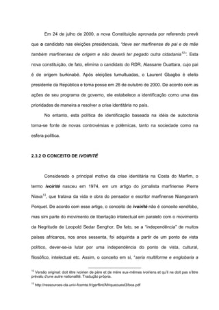 Em 24 de julho de 2000, a nova Constituição aprovada por referendo prevê
que o candidato nas eleições presidenciais, “deve ser marfinense de pai e de mãe
também marfinenses de origem e não deverá ter pegado outra cidadania12
”. Esta
nova constituição, de fato, elimina o candidato do RDR, Alassane Ouattara, cujo pai
é de origem burkinabé. Após eleições tumultuadas, o Laurent Gbagbo é eleito
presidente da República e toma posse em 26 de outubro de 2000. De acordo com as
ações de seu programa de governo, ele estabelece a identificação como uma das
prioridades de maneira a resolver a crise identitária no país.
No entanto, esta política de identificação baseada na idéia de autoctonia
torna-se fonte de novas controvérsias e polêmicas, tanto na sociedade como na
esfera política.
2.3.2 O CONCEITO DE IVOIRITÉ
Considerado o principal motivo da crise identitária na Costa do Marfim, o
termo ivoirité nasceu em 1974, em um artigo do jornalista marfinense Pierre
Niava13
, que tratava da vida e obra do pensador e escritor marfinense Niangoranh
Porquet. De acordo com esse artigo, o conceito de ivoirité não é conceito xenófobo,
mas sim parte do movimento de libertação intelectual em paralelo com o movimento
da Negritude de Leopold Sedar Senghor. De fato, se a “independência” de muitos
países africanos, nos anos sessenta, foi adquirida a partir de um ponto de vista
político, dever-se-ia lutar por uma independência do ponto de vista, cultural,
filosófico, intelectual etc. Assim, o conceito em si, “seria multiforme e englobaria a
12
Versão original: doit être ivoirien de père et de mère eux-mêmes ivoiriens et qu’il ne doit pas s’être
prévalu d’une autre nationalité. Tradução própria.
13
http://ressources-cla.univ-fcomte.fr/gerflint/Afriqueouest3/boa.pdf
 