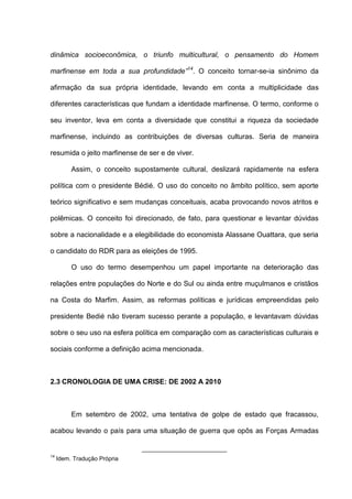 dinâmica socioeconômica, o triunfo multicultural, o pensamento do Homem
marfinense em toda a sua profundidade”14
. O conceito tornar-se-ia sinônimo da
afirmação da sua própria identidade, levando em conta a multiplicidade das
diferentes características que fundam a identidade marfinense. O termo, conforme o
seu inventor, leva em conta a diversidade que constitui a riqueza da sociedade
marfinense, incluindo as contribuições de diversas culturas. Seria de maneira
resumida o jeito marfinense de ser e de viver.
Assim, o conceito supostamente cultural, deslizará rapidamente na esfera
política com o presidente Bédié. O uso do conceito no âmbito político, sem aporte
teórico significativo e sem mudanças conceituais, acaba provocando novos atritos e
polêmicas. O conceito foi direcionado, de fato, para questionar e levantar dúvidas
sobre a nacionalidade e a elegibilidade do economista Alassane Ouattara, que seria
o candidato do RDR para as eleições de 1995.
O uso do termo desempenhou um papel importante na deterioração das
relações entre populações do Norte e do Sul ou ainda entre muçulmanos e cristãos
na Costa do Marfim. Assim, as reformas políticas e jurídicas empreendidas pelo
presidente Bedié não tiveram sucesso perante a população, e levantavam dúvidas
sobre o seu uso na esfera política em comparação com as características culturais e
sociais conforme a definição acima mencionada.
2.3 CRONOLOGIA DE UMA CRISE: DE 2002 A 2010
Em setembro de 2002, uma tentativa de golpe de estado que fracassou,
acabou levando o país para uma situação de guerra que opôs as Forças Armadas
14
Idem. Tradução Própria
 