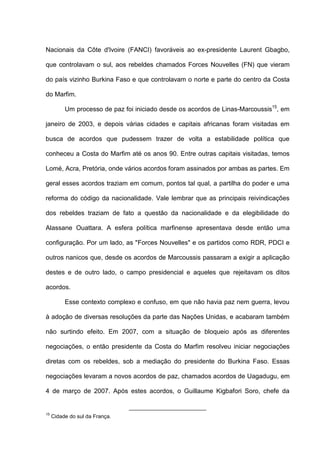 Nacionais da Côte d'Ivoire (FANCI) favoráveis ao ex-presidente Laurent Gbagbo,
que controlavam o sul, aos rebeldes chamados Forces Nouvelles (FN) que vieram
do país vizinho Burkina Faso e que controlavam o norte e parte do centro da Costa
do Marfim.
Um processo de paz foi iniciado desde os acordos de Linas-Marcoussis15
, em
janeiro de 2003, e depois várias cidades e capitais africanas foram visitadas em
busca de acordos que pudessem trazer de volta a estabilidade política que
conheceu a Costa do Marfim até os anos 90. Entre outras capitais visitadas, temos
Lomé, Acra, Pretória, onde vários acordos foram assinados por ambas as partes. Em
geral esses acordos traziam em comum, pontos tal qual, a partilha do poder e uma
reforma do código da nacionalidade. Vale lembrar que as principais reivindicações
dos rebeldes traziam de fato a questão da nacionalidade e da elegibilidade do
Alassane Ouattara. A esfera política marfinense apresentava desde então uma
configuração. Por um lado, as "Forces Nouvelles" e os partidos como RDR, PDCI e
outros nanicos que, desde os acordos de Marcoussis passaram a exigir a aplicação
destes e de outro lado, o campo presidencial e aqueles que rejeitavam os ditos
acordos.
Esse contexto complexo e confuso, em que não havia paz nem guerra, levou
à adoção de diversas resoluções da parte das Nações Unidas, e acabaram também
não surtindo efeito. Em 2007, com a situação de bloqueio após as diferentes
negociações, o então presidente da Costa do Marfim resolveu iniciar negociações
diretas com os rebeldes, sob a mediação do presidente do Burkina Faso. Essas
negociações levaram a novos acordos de paz, chamados acordos de Uagadugu, em
4 de março de 2007. Após estes acordos, o Guillaume Kigbafori Soro, chefe da
15
Cidade do sul da França.
 