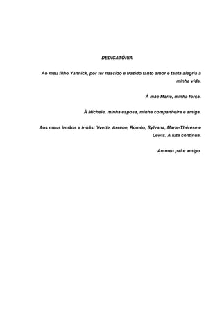DEDICATÓRIA
Ao meu filho Yannick, por ter nascido e trazido tanto amor e tanta alegria à
minha vida.
À mãe Marie, minha força.
À Michele, minha esposa, minha companheira e amiga.
Aos meus irmãos e irmãs: Yvette, Arsène, Roméo, Sylvana, Marie-Thérèse e
Lewis. A luta continua.
Ao meu pai e amigo.
 