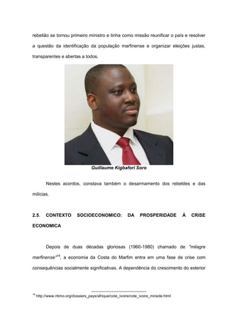 rebelião se tornou primeiro ministro e tinha como missão reunificar o país e resolver
a questão da identificação da população marfinense e organizar eleições justas,
transparentes e abertas a todos.
Guillaume Kigbafori Soro
Nestes acordos, constava também o desarmamento dos rebeldes e das
milícias.
2.5. CONTEXTO SOCIOECONOMICO: DA PROSPERIDADE À CRISE
ECONOMICA
Depois de duas décadas gloriosas (1960-1980) chamado de "milagre
marfinense"16
, a economia da Costa do Marfim entra em uma fase de crise com
consequências socialmente significativas. A dependência do crescimento do exterior
16
http://www.ritimo.org/dossiers_pays/afrique/cote_ivoire/cote_ivoire_miracle.html
 