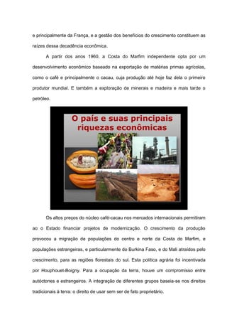 e principalmente da França, e a gestão dos benefícios do crescimento constituem as
raízes dessa decadência econômica.
A partir dos anos 1960, a Costa do Marfim independente opta por um
desenvolvimento econômico baseado na exportação de matérias primas agrícolas,
como o café e principalmente o cacau, cuja produção até hoje faz dela o primeiro
produtor mundial. E também a exploração de minerais e madeira e mais tarde o
petróleo.
O país e suas principais
riquezas econômicas
Os altos preços do núcleo café-cacau nos mercados internacionais permitiram
ao o Estado financiar projetos de modernização. O crescimento da produção
provocou a migração de populações do centro e norte da Costa do Marfim, e
populações estrangeiras, e particularmente do Burkina Faso, e do Mali atraídos pelo
crescimento, para as regiões florestais do sul. Esta política agrária foi incentivada
por Houphouet-Boigny. Para a ocupação da terra, houve um compromisso entre
autóctones e estrangeiros. A integração de diferentes grupos baseia-se nos direitos
tradicionais à terra: o direito de usar sem ser de fato proprietário.
 
