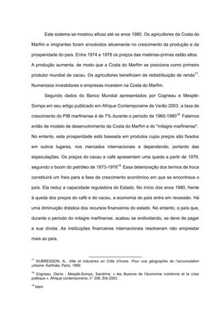 Este sistema se mostrou eficaz até os anos 1980. Os agricultores da Costa do
Marfim e imigrantes foram envolvidos ativamente no crescimento da produção e da
prosperidade do país. Entre 1974 e 1978 os preços das matérias-primas estão altos.
A produção aumenta, de modo que a Costa do Marfim se posiciona como primeiro
produtor mundial de cacau. Os agricultores beneficiam da redistribuição de renda17
.
Numerosos investidores e empresas investem na Costa do Marfim.
Segundo dados do Banco Mundial apresentados por Cogneau e Mesplé-
Somps em seu artigo publicado em Afrique Contemporaine de Verão 2003, a taxa de
crescimento do PIB marfinense é de 7% durante o período de 1960-198018.
Falamos
então de modelo de desenvolvimento da Costa do Marfim e do "milagre marfinense".
No entanto, esta prosperidade está baseada em produtos cujos preços são fixados
em outros lugares, nos mercados internacionais e dependendo, portanto das
especulações. Os preços do cacau e café apresentam uma queda a partir de 1979,
seguindo o boom do petróleo de 1973-197819.
Essa deterioração dos termos de troca
constituirá um freio para a fase de crescimento econômico em que se encontrava o
país. Ela reduz a capacidade reguladora do Estado. No início dos anos 1980, frente
à queda dos preços do café e do cacau, a economia do país entra em recessão. Há
uma diminuição drástica dos recursos financeiros do estado. No entanto, o país que,
durante o período do milagre marfinense, acabou se endividando, se deve de pagar
a sua dívida. As instituições financeiras internacionais resolveram não emprestar
mais ao país.
17
DUBRESSON, A., Ville et industries en Côte d’Ivoire. Pour une géographie de l’accumulation
urbaine, Karthala, Paris, 1989.
18
Cogneau, Denis ; Mesplé-Somps, Sandrine, « les illusions de l’économie ivoirienne et la crise
politique », Afrique contemporaine, n° 206, Eté 2003.
19
Idem
 