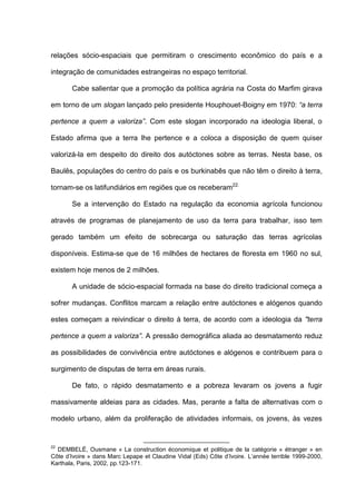 relações sócio-espaciais que permitiram o crescimento econômico do país e a
integração de comunidades estrangeiras no espaço territorial.
Cabe salientar que a promoção da política agrária na Costa do Marfim girava
em torno de um slogan lançado pelo presidente Houphouet-Boigny em 1970: “a terra
pertence a quem a valoriza”. Com este slogan incorporado na ideologia liberal, o
Estado afirma que a terra lhe pertence e a coloca a disposição de quem quiser
valorizá-la em despeito do direito dos autóctones sobre as terras. Nesta base, os
Baulês, populações do centro do país e os burkinabês que não têm o direito à terra,
tornam-se os latifundiários em regiões que os receberam22.
Se a intervenção do Estado na regulação da economia agrícola funcionou
através de programas de planejamento de uso da terra para trabalhar, isso tem
gerado também um efeito de sobrecarga ou saturação das terras agrícolas
disponíveis. Estima-se que de 16 milhões de hectares de floresta em 1960 no sul,
existem hoje menos de 2 milhões.
A unidade de sócio-espacial formada na base do direito tradicional começa a
sofrer mudanças. Conflitos marcam a relação entre autóctones e alógenos quando
estes começam a reivindicar o direito à terra, de acordo com a ideologia da "terra
pertence a quem a valoriza”. A pressão demográfica aliada ao desmatamento reduz
as possibilidades de convivência entre autóctones e alógenos e contribuem para o
surgimento de disputas de terra em áreas rurais.
De fato, o rápido desmatamento e a pobreza levaram os jovens a fugir
massivamente aldeias para as cidades. Mas, perante a falta de alternativas com o
modelo urbano, além da proliferação de atividades informais, os jovens, às vezes
22
DEMBELÉ, Ousmane « La construction économique et politique de la catégorie « étranger » en
Côte d’Ivoire » dans Marc Lepape et Claudine Vidal (Eds) Côte d’Ivoire. L’année terrible 1999-2000,
Karthala, Paris, 2002, pp.123-171.
 