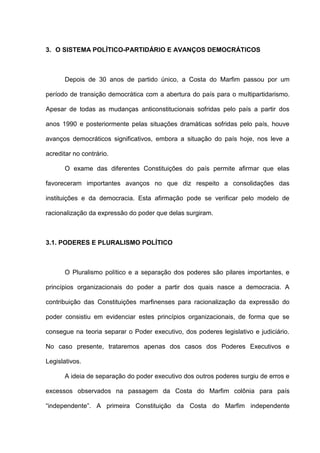 3. O SISTEMA POLÍTICO-PARTIDÁRIO E AVANÇOS DEMOCRÁTICOS
Depois de 30 anos de partido único, a Costa do Marfim passou por um
período de transição democrática com a abertura do país para o multipartidarismo.
Apesar de todas as mudanças anticonstitucionais sofridas pelo país a partir dos
anos 1990 e posteriormente pelas situações dramáticas sofridas pelo país, houve
avanços democráticos significativos, embora a situação do país hoje, nos leve a
acreditar no contrário.
O exame das diferentes Constituições do país permite afirmar que elas
favoreceram importantes avanços no que diz respeito a consolidações das
instituições e da democracia. Esta afirmação pode se verificar pelo modelo de
racionalização da expressão do poder que delas surgiram.
3.1. PODERES E PLURALISMO POLÍTICO
O Pluralismo político e a separação dos poderes são pilares importantes, e
princípios organizacionais do poder a partir dos quais nasce a democracia. A
contribuição das Constituições marfinenses para racionalização da expressão do
poder consistiu em evidenciar estes princípios organizacionais, de forma que se
consegue na teoria separar o Poder executivo, dos poderes legislativo e judiciário.
No caso presente, trataremos apenas dos casos dos Poderes Executivos e
Legislativos.
A ideia de separação do poder executivo dos outros poderes surgiu de erros e
excessos observados na passagem da Costa do Marfim colônia para país
“independente”. A primeira Constituição da Costa do Marfim independente
 