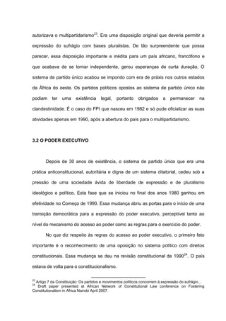 autorizava o multipartidarismo23
. Era uma disposição original que deveria permitir a
expressão do sufrágio com bases pluralistas. De tão surpreendente que possa
parecer, essa disposição importante e inédita para um país africano, francófono e
que acabava de se tornar independente, gerou esperanças de curta duração. O
sistema de partido único acabou se impondo com era de práxis nos outros estados
da África do oeste. Os partidos políticos opostos ao sistema de partido único não
podiam ter uma existência legal, portanto obrigados a permanecer na
clandestinidade. É o caso do FPI que nasceu em 1982 e só pude oficializar as suas
atividades apenas em 1990, após a abertura do país para o multipartidarismo.
3.2 O PODER EXECUTIVO
Depois de 30 anos de existência, o sistema de partido único que era uma
prática anticonstitucional, autoritária e digna de um sistema ditatorial, cedeu sob a
pressão de uma sociedade ávida de liberdade de expressão e de pluralismo
ideológico e político. Esta fase que se iniciou no final dos anos 1980 ganhou em
efetividade no Começo de 1990. Essa mudança abriu as portas para o início de uma
transição democrática para a expressão do poder executivo, perceptível tanto ao
nível do mecanismo do acesso ao poder como as regras para o exercício do poder.
No que diz respeito às regras do acesso ao poder executivo, o primeiro fato
importante é o reconhecimento de uma oposição no sistema político com direitos
constitucionais. Essa mudança se deu na revisão constitucional de 199024
. O país
estava de volta para o constitucionalismo.
23
Artigo 7 da Constituição: Os partidos e movimentos políticos concorrem à expressão do sufrágio...
24
Draft paper presented at African Network of Constitutional Law conference on Fostering
Constitutionalism in Africa Nairobi April 2007.
 