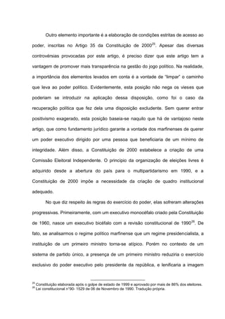 Outro elemento importante é a elaboração de condições estritas de acesso ao
poder, inscritas no Artigo 35 da Constituição de 200025
. Apesar das diversas
controvérsias provocadas por este artigo, é preciso dizer que este artigo tem a
vantagem de promover mais transparência na gestão do jogo político. Na realidade,
a importância dos elementos levados em conta é a vontade de “limpar” o caminho
que leva ao poder político. Evidentemente, esta posição não nega os vieses que
poderiam se introduzir na aplicação dessa disposição, como foi o caso da
recuperação política que fez dela uma disposição excludente. Sem querer entrar
positivismo exagerado, esta posição baseia-se naquilo que há de vantajoso neste
artigo, que como fundamento jurídico garante a vontade dos marfinenses de querer
um poder executivo dirigido por uma pessoa que beneficiaria de um mínimo de
integridade. Além disso, a Constituição de 2000 estabelece a criação de uma
Comissão Eleitoral Independente. O principio da organização de eleições livres é
adquirido desde a abertura do país para o multipartidarismo em 1990, e a
Constituição de 2000 impõe a necessidade da criação de quadro institucional
adequado.
No que diz respeito às regras do exercício do poder, elas sofreram alterações
progressivas. Primeiramente, com um executivo monocéfalo criado pela Constituição
de 1960, nasce um executivo bicéfalo com a revisão constitucional de 199026
. De
fato, se analisarmos o regime político marfinense que um regime presidencialista, a
instituição de um primeiro ministro torna-se atípico. Porém no contexto de um
sistema de partido único, a presença de um primeiro ministro reduziria o exercício
exclusivo do poder executivo pelo presidente da república, e lenificaria a imagem
25
Constituição elaborada após o golpe de estado de 1999 e aprovado por mais de 86% dos eleitores.
26
Lei constitucional n°90- 1529 de 06 de Novembro de 1990. Tradução própria.
 