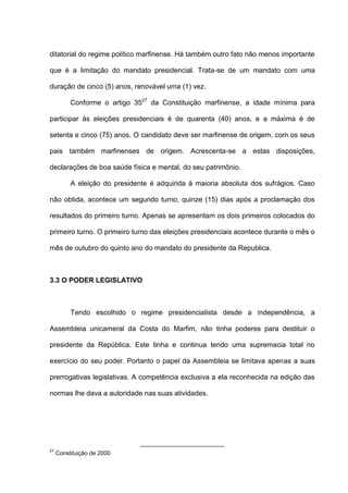 ditatorial do regime político marfinense. Há também outro fato não menos importante
que é a limitação do mandato presidencial. Trata-se de um mandato com uma
duração de cinco (5) anos, renovável uma (1) vez.
Conforme o artigo 3527
da Constituição marfinense, a idade mínima para
participar às eleições presidenciais é de quarenta (40) anos, e a máxima é de
setenta e cinco (75) anos. O candidato deve ser marfinense de origem, com os seus
pais também marfinenses de origem. Acrescenta-se a estas disposições,
declarações de boa saúde física e mental, do seu patrimônio.
A eleição do presidente é adquirida à maioria absoluta dos sufrágios. Caso
não obtida, acontece um segundo turno, quinze (15) dias após a proclamação dos
resultados do primeiro turno. Apenas se apresentam os dois primeiros colocados do
primeiro turno. O primeiro turno das eleições presidenciais acontece durante o mês o
mês de outubro do quinto ano do mandato do presidente da Republica.
3.3 O PODER LEGISLATIVO
Tendo escolhido o regime presidencialista desde a independência, a
Assembleia unicameral da Costa do Marfim, não tinha poderes para destituir o
presidente da República. Este tinha e continua tendo uma supremacia total no
exercício do seu poder. Portanto o papel da Assembleia se limitava apenas a suas
prerrogativas legislativas. A competência exclusiva a ela reconhecida na edição das
normas lhe dava a autoridade nas suas atividades.
27
Constituição de 2000
 
