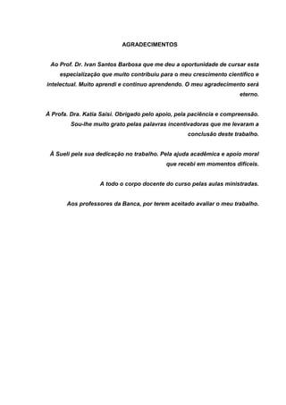 AGRADECIMENTOS
Ao Prof. Dr. Ivan Santos Barbosa que me deu a oportunidade de cursar esta
especialização que muito contribuiu para o meu crescimento científico e
intelectual. Muito aprendi e continuo aprendendo. O meu agradecimento será
eterno.
À Profa. Dra. Katia Saisi. Obrigado pelo apoio, pela paciência e compreensão.
Sou-lhe muito grato pelas palavras incentivadoras que me levaram a
conclusão deste trabalho.
À Sueli pela sua dedicação no trabalho. Pela ajuda acadêmica e apoio moral
que recebi em momentos difíceis.
A todo o corpo docente do curso pelas aulas ministradas.
Aos professores da Banca, por terem aceitado avaliar o meu trabalho.
 