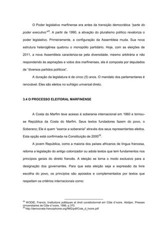 O Poder legislativo marfinense era antes da transição democrática “parte do
poder executivo”28
. A partir de 1990, a ativação do pluralismo político revaloriza o
poder legislativo. Primeiramente, a configuração da Assembleia muda. Sua nova
estrutura heterogênea quebrou o monopólio partidário. Hoje, com as eleições de
2011, a nova Assembleia caracteriza-se pela diversidade, mesmo arbitrária e não
respondendo às aspirações e votos dos marfinenses, ela é composta por deputados
de “diversos partidos políticos”.
A duração da legislatura é de cinco (5) anos. O mandato dos parlamentares é
renovável. Eles são eleitos no sufrágio universal direto.
3.4 O PROCESSO ELEITORAL MARFINENSE
A Costa do Marfim teve acesso à soberania internacional em 1960 e tornou-
se República da Costa do Marfim. Seus textos fundadores fazem do povo, o
Soberano; Ele é quem “exerce a soberania” através dos seus representantes eleitos.
Esta opção está confirmada na Constituição de 200029
.
A jovem República, como a maioria dos países africanos de língua francesa,
retoma a legislação do antigo colonizador ou adota textos que tem fundamentos nos
princípios gerais do direito francês. A eleição se torna o modo exclusivo para a
designação dos governantes. Para que esta eleição seja a expressão da livre
escolha do povo, os princípios são apoiados e complementados por textos que
respeitam os critérios internacionais como:
28
WODIE, Francis, Institutions politiques et droit constitutionnel em Côte d´ivoire. Abidjan, Presses
Universitaires de Côte d´ivoire, 1996, p.370.
29
http://democratie.francophonie.org/IMG/pdf/Cote_d_Ivoire.pdf
 