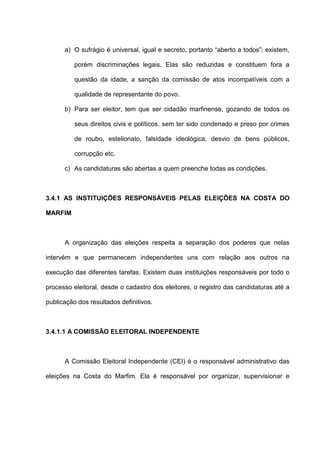 a) O sufrágio é universal, igual e secreto, portanto “aberto a todos”; existem,
porém discriminações legais. Elas são reduzidas e constituem fora a
questão da idade, a sanção da comissão de atos incompatíveis com a
qualidade de representante do povo.
b) Para ser eleitor, tem que ser cidadão marfinense, gozando de todos os
seus direitos civis e políticos, sem ter sido condenado e preso por crimes
de roubo, estelionato, falsidade ideológica, desvio de bens públicos,
corrupção etc.
c) As candidaturas são abertas a quem preenche todas as condições.
3.4.1 AS INSTITUIÇÕES RESPONSÁVEIS PELAS ELEIÇÕES NA COSTA DO
MARFIM
A organização das eleições respeita a separação dos poderes que nelas
intervém e que permanecem independentes uns com relação aos outros na
execução das diferentes tarefas. Existem duas instituições responsáveis por todo o
processo eleitoral, desde o cadastro dos eleitores, o registro das candidaturas até a
publicação dos resultados definitivos.
3.4.1.1 A COMISSÃO ELEITORAL INDEPENDENTE
A Comissão Eleitoral Independente (CEI) é o responsável administrativo das
eleições na Costa do Marfim. Ela é responsável por organizar, supervisionar e
 