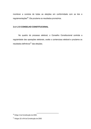 monitorar a conduta de todas as eleições em conformidade com as leis e
regulamentações30
. Ela proclama os resultados provisórios.
3.4.1.2 O CONSELHO CONSTITUCIONAL
No quadro do processo eleitoral, o Conselho Constitucional controla a
regularidade das operações eleitorais, avalia o contencioso eleitoral e proclama os
resultados definitivos31
das eleições.
30
Artigo 2 da Constituição de 2000.
31
Artigos 32 e 94 da Constituição de 2000.
 