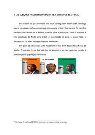 4. AS ELEIÇÕES PRESIDENCIAIS DE 2010 E A CRISE PÓS-ELEITORAL
Os acordos de paz ocorridos em 2007 conseguiram trazer certa confiança
para a população marfinense cansada por anos de crises intermináveis. As eleições
presidenciais traziam em si fatores positivos para a população, como a abertura à
livre circulação do Norte para o Sul, a reunificação do país, o cessar fogo, e
perspectivas de relance econômico após as eleições.
Em geral, as eleições de 2010 marcariam de fato o fim da guerra na Costa do
Marfim. O primeiro turno das eleições foi satisfatório no seu conjunto, devido à
participação da população marfinense.
32
32
http://www.rfi.fr/afrique/20101104-cote-ivoire-enseignements-premier-tour
 