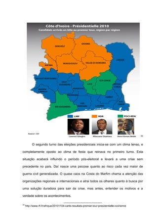 33
O segundo turno das eleições presidenciais inicia-se com um clima tenso, e
completamente oposto ao clima de festa que reinava no primeiro turno. Esta
situação acabará influindo o período pós-eleitoral e levará a uma crise sem
precedente no país. Daí nasce uma psicose quanto ao risco cada vez maior de
guerra civil generalizada. O quase caos na Costa do Marfim chama a atenção das
organizações regionais e internacionais e atrai todos os olhares quanto à busca por
uma solução duradora para sair da crise, mas antes, entender os motivos e a
verdade sobre os acontecimentos.
33
http://www.rfi.fr/afrique/20101104-carte-resultats-premier-tour-presidentielle-ivoirienne
 