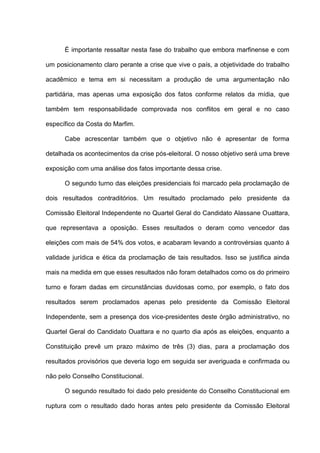 É importante ressaltar nesta fase do trabalho que embora marfinense e com
um posicionamento claro perante a crise que vive o país, a objetividade do trabalho
acadêmico e tema em si necessitam a produção de uma argumentação não
partidária, mas apenas uma exposição dos fatos conforme relatos da mídia, que
também tem responsabilidade comprovada nos conflitos em geral e no caso
específico da Costa do Marfim.
Cabe acrescentar também que o objetivo não é apresentar de forma
detalhada os acontecimentos da crise pós-eleitoral. O nosso objetivo será uma breve
exposição com uma análise dos fatos importante dessa crise.
O segundo turno das eleições presidenciais foi marcado pela proclamação de
dois resultados contraditórios. Um resultado proclamado pelo presidente da
Comissão Eleitoral Independente no Quartel Geral do Candidato Alassane Ouattara,
que representava a oposição. Esses resultados o deram como vencedor das
eleições com mais de 54% dos votos, e acabaram levando a controvérsias quanto á
validade jurídica e ética da proclamação de tais resultados. Isso se justifica ainda
mais na medida em que esses resultados não foram detalhados como os do primeiro
turno e foram dadas em circunstâncias duvidosas como, por exemplo, o fato dos
resultados serem proclamados apenas pelo presidente da Comissão Eleitoral
Independente, sem a presença dos vice-presidentes deste órgão administrativo, no
Quartel Geral do Candidato Ouattara e no quarto dia após as eleições, enquanto a
Constituição prevê um prazo máximo de três (3) dias, para a proclamação dos
resultados provisórios que deveria logo em seguida ser averiguada e confirmada ou
não pelo Conselho Constitucional.
O segundo resultado foi dado pelo presidente do Conselho Constitucional em
ruptura com o resultado dado horas antes pelo presidente da Comissão Eleitoral
 