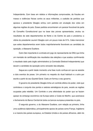 Independente. Com base em relatos e informações comprovadas, de fraudes em
massa e violências físicas contra os seus militantes, a coalizão de partidos que
apoiava o presidente Gbagbo entrou com pedidos em anulação dos votos em
algumas regiões do país. Esses pedidos encontraram um parecer favorável da parte
do Conselho Constitucional que na base das provas apresentadas, anulou os
resultados de sete departamentos do Norte e do Centro do país e proclamou a
vitória do presidente Laurent Gbagbo com um pouco mais de 51%. Cabe mencionar
que estes departamentos eram todos majoritariamente favoráveis ao candidato da
oposição, o Alassane Ouattara.
Outro fato importante é a entrada em jogo do representante da ONU que tinha
um mandato de certificação dos resultados das eleições e que acabou confirmando
o resultado dado pelo órgão administrativo (a Comissão Eleitoral Independente) que
davam o candidato da oposição como vencedor das eleições.
Segue-se a partir deste momento uma fase muito confusa em que se assistia
a dois eventos de posse. Um primeiro no respeito do ritual habitual e o outro por
escrito a partir do seu Quartel Geral. Cada um formou o seu governo.
O governo do presidente Gbagbo tinha um controle efetivo do poder, visto que
controlava o conjunto dos pontos e setores estratégicos do país, exceto as regiões
ocupadas pela rebelião. Um Controle e uma efetividade do poder que se faziam
apesar do embargo econômico da Europa sobre a Costa do Marfim, que autorizava
o fechamento do Banco Central de todos os bancos europeus presentes no país.
O segundo governo, o do Alassane Ouattara, com relação ao primeiro, tinha
uma audiência diplomática, principalmente apoios de países como França, Inglaterra
e a maioria dos países europeus, os Estados Unidos e de países africanos, além do
 