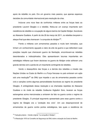 apoio da rebelião no país. Era um governo mais passivo, que apenas esperava
decisões da comunidade internacional para resolução da crise.
Inicia-se uma nova fase de confrontos militares entre as forças leais ao
presidente Laurent Gbagbo e a rebelião. Notou-se um avanço importante sem
resistência da rebelião e a ocupação de alguns bairros da Capital Abidjan, favoráveis
ao Alassane Ouattara. A partir do dia 28 de março de 2011, os rebeldes lançaram o
ataque final que eles chamavam “a conquista de Abidjan”34
.
Frente a militares com armamentos pesados e muito bem treinados, que
tinham um conhecimento aguçado e claro da arte da guerra e que defendiam suas
posições naquilo que chamavam guerra de libertação, encontravam-se rebeldes
desordenados e indisciplinados. Eles apresentavam lacunas importantes em
estratégias militares que foram decisivas na guerra de Abidjan onde sofreram uma
grande derrota com a perda de um importante contingente de rebeldes.
Vendo o desequilíbrio das forças e a derrota dos rebeldes a missão das
Nações Unidas na Costa do Marfim e a Força francesa no país entraram em ação
sob uma resolução35
da ONU que impedia o uso de armamentos pesados contra
civis e sanções contra algumas personalidades favoráveis ao regime do presidente
Gbagbo. A ambigüidade dessa resolução e as chamadas repetidas do Alassane
Ouattara e do chefe da rebelião Guillaume Kigbafori Soro, levaram as forças
estrangeiras acima mencionadas a entrarem de fato na guerra contra o regime do
presidente Gbagbo. O principal argumento apresentado para essa guerra contra o
regime de Gbagbo era a “proteção dos civis”. Um uso desproporcional de
armamentos de guerra contra pontos estratégicos, tais quais a residência do
34
Tradução própria – Versão original: “La conquête d´Abidjan”.
35
A Resolução 1975 do Conselho de Segurança da ONU sobre a situação da Costa do Marfim.
 
