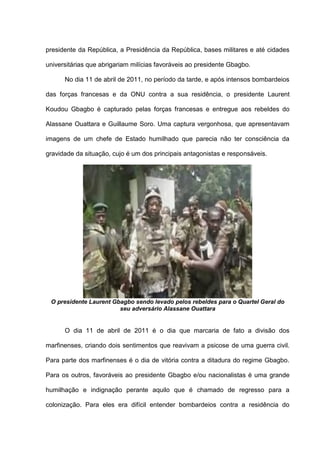 presidente da República, a Presidência da República, bases militares e até cidades
universitárias que abrigariam milícias favoráveis ao presidente Gbagbo.
No dia 11 de abril de 2011, no período da tarde, e após intensos bombardeios
das forças francesas e da ONU contra a sua residência, o presidente Laurent
Koudou Gbagbo é capturado pelas forças francesas e entregue aos rebeldes do
Alassane Ouattara e Guillaume Soro. Uma captura vergonhosa, que apresentavam
imagens de um chefe de Estado humilhado que parecia não ter consciência da
gravidade da situação, cujo é um dos principais antagonistas e responsáveis.
O presidente Laurent Gbagbo sendo levado pelos rebeldes para o Quartel Geral do
seu adversário Alassane Ouattara
O dia 11 de abril de 2011 é o dia que marcaria de fato a divisão dos
marfinenses, criando dois sentimentos que reavivam a psicose de uma guerra civil.
Para parte dos marfinenses é o dia de vitória contra a ditadura do regime Gbagbo.
Para os outros, favoráveis ao presidente Gbagbo e/ou nacionalistas é uma grande
humilhação e indignação perante aquilo que é chamado de regresso para a
colonização. Para eles era difícil entender bombardeios contra a residência do
 