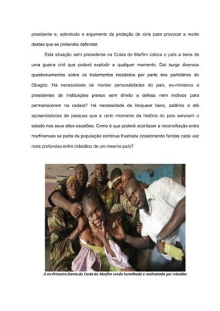 presidente e, sobretudo o argumento da proteção de civis para provocar a morte
destes que se pretendia defender.
Esta situação sem precedente na Costa do Marfim coloca o país a beira de
uma guerra civil que poderá explodir a qualquer momento. Daí surge diversos
questionamentos sobre os tratamentos recebidos por parte dos partidários do
Gbagbo. Há necessidade de manter personalidades do país, ex-ministros e
presidentes de instituições presos sem direito a defesa nem motivos para
permanecerem na cadeia? Há necessidade de bloquear bens, salários e até
aposentadorias de pessoas que a certo momento da história do país serviram o
estado nos seus altos escalões. Como é que poderá acontecer a reconciliação entre
marfinenses se parte da população continua frustrada ocasionando feridas cada vez
mais profundas entre cidadãos de um mesmo país?
A ex-Primeira Dama da Costa do Marfim sendo humilhada e maltratada por rebeldes
 