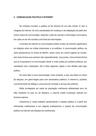 5. COMUNICAÇÃO POLÍTICA E INTERNET
No contexto mundial, a política se faz através do uso das mídias. E com a
chegada da internet, há uma necessidade de mudança e de adaptação da parte dos
outros meios de comunicação, repensar o jeito de veicular a informação numa época
em cada um de nós constitui uma fonte de informações.
A entrada da internet na comunicação política mudou de maneira significativa
as relações entre as mídias tradicionais e os políticos. A comunicação política via
www apresenta-se na Costa do Marfim, assim como em outros lugares do mundo,
sob duas formas que evoluem não separadamente, mas juntas. Uma primeira forma
que se enquadraria na comunicação oficial, é mais usada por partidos políticos, por
candidatos e/ou instituições. Ela é feita seguindo regras e leis ditadas pelo jogo
político.
Do outro lado a uma comunicação, mais virulenta, e que usa todos os meios
de ataques, em geral ilegais para com adversários políticos. A internet é, portanto
uma ferramenta de diálogo e uma arma de combate a serviço dos políticos.
Mídia privilegiada por parte da população marfinense alfabetizada e/ou da
elite residente no país ou da diáspora, a internet impõe mudanças radicais em
diversos setores.
Iniciaremos o nosso trabalho apresentando o espaço público e o perfil dos
internautas marfinenses e em seguida analisaremos o quadro da comunicação
política via internet nas eleições de marfinenses.
 